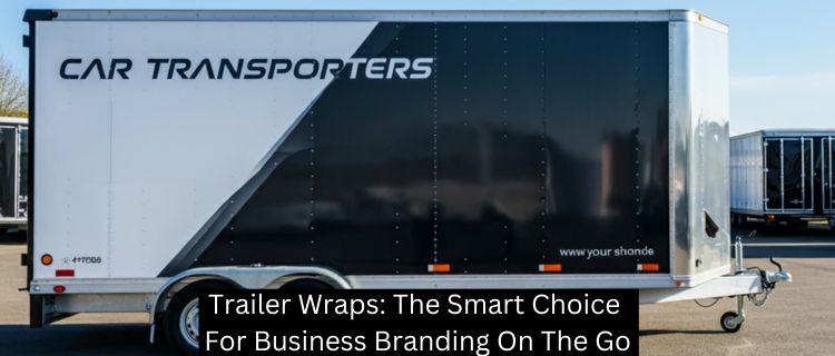 Trailer Wraps: The Smart Choice For Business Branding On The Go